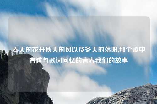 春天的花开秋天的风以及冬天的落阳,那个歌中有这句歌词回忆的青春我们的故事