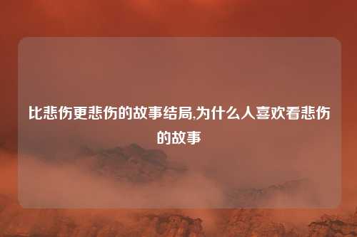 比悲伤更悲伤的故事结局,为什么人喜欢看悲伤的故事