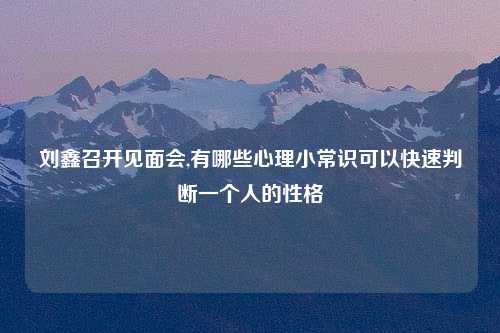刘鑫召开见面会,有哪些心理小常识可以快速判断一个人的性格