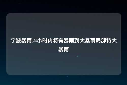 宁波暴雨,24小时内将有暴雨到大暴雨局部特大暴雨
