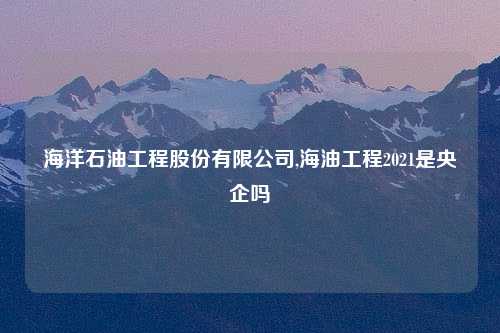海洋石油工程股份有限公司,海油工程2021是央企吗