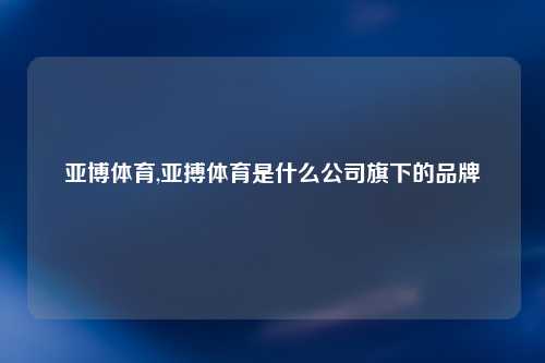 亚博体育,亚搏体育是什么公司旗下的品牌