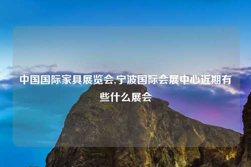 中国国际家具展览会,宁波国际会展中心近期有些什么展会