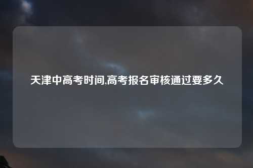 天津中高考时间,高考报名审核通过要多久