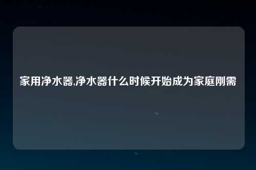 家用净水器,净水器什么时候开始成为家庭刚需