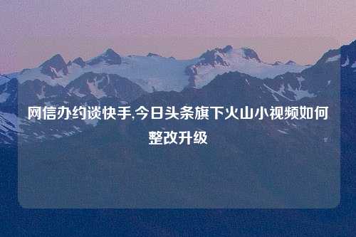 网信办约谈快手,今日头条旗下火山小视频如何整改升级