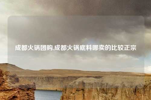 成都火锅团购,成都火锅底料哪卖的比较正宗