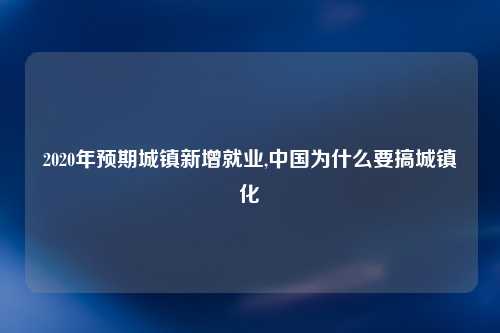 2020年预期城镇新增就业,中国为什么要搞城镇化