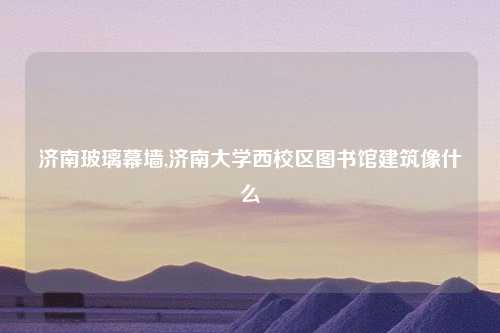 济南玻璃幕墙,济南大学西校区图书馆建筑像什么