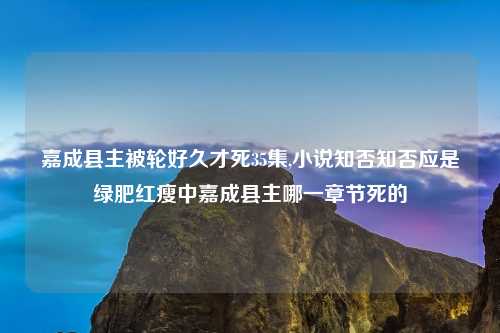 嘉成县主被轮好久才死35集,小说知否知否应是绿肥红瘦中嘉成县主哪一章节死的