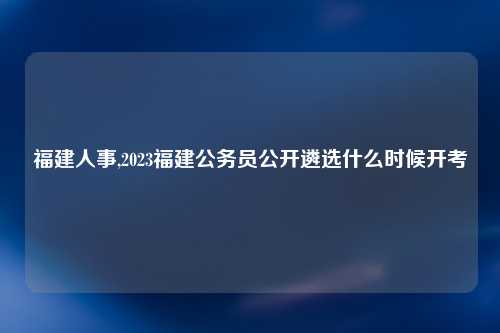 福建人事,2023福建公务员公开遴选什么时候开考