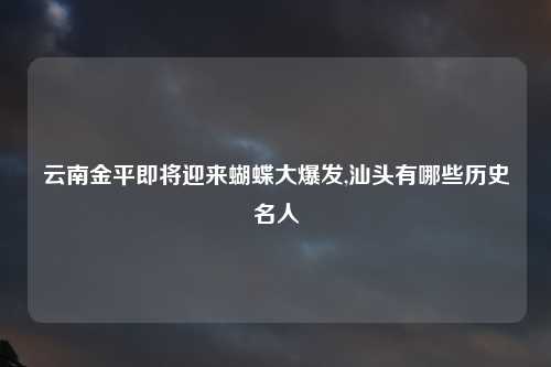 云南金平即将迎来蝴蝶大爆发,汕头有哪些历史名人