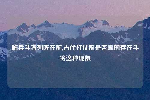 临兵斗者列阵在前,古代打仗前是否真的存在斗将这种现象