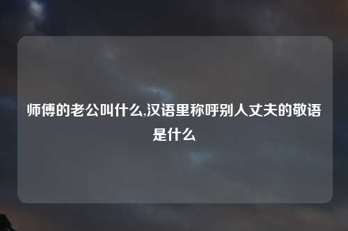 师傅的老公叫什么,汉语里称呼别人丈夫的敬语是什么