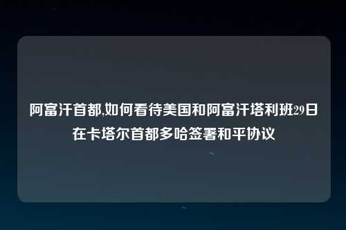 阿富汗首都,如何看待美国和阿富汗塔利班29日在卡塔尔首都多哈签署和平协议