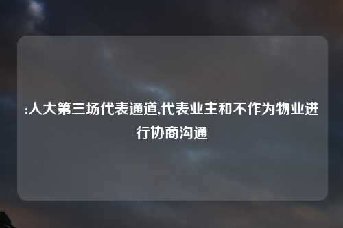 :人大第三场代表通道,代表业主和不作为物业进行协商沟通