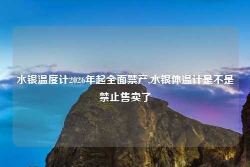 水银温度计2026年起全面禁产,水银体温计是不是禁止售卖了