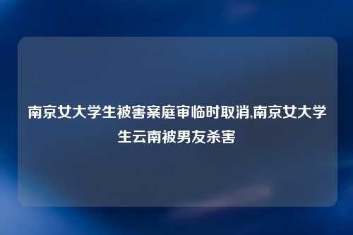 南京女大学生被害案庭审临时取消,南京女大学生云南被男友杀害