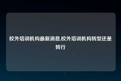 校外培训机构最新消息,校外培训机构转型还是转行