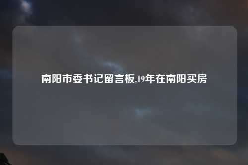 南阳市委书记留言板,19年在南阳买房