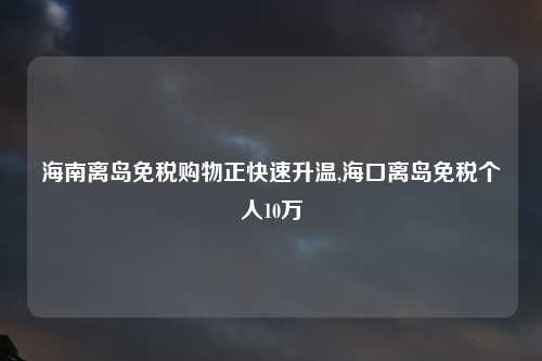 海南离岛免税购物正快速升温,海口离岛免税个人10万