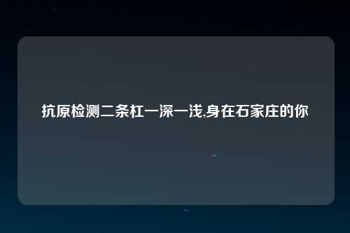抗原检测二条杠一深一浅,身在石家庄的你