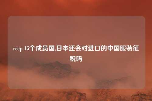 rcep 15个成员国,日本还会对进口的中国服装征税吗
