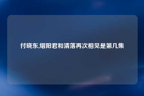 付晓东,熠阳君和清落再次相见是第几集