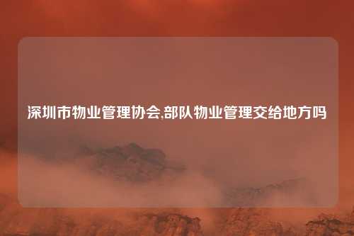 深圳市物业管理协会,部队物业管理交给地方吗