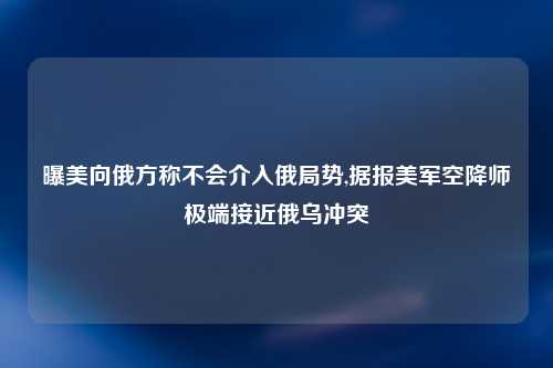 曝美向俄方称不会介入俄局势,据报美军空降师极端接近俄乌冲突