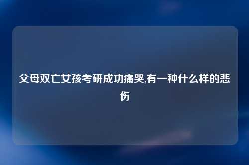父母双亡女孩考研成功痛哭,有一种什么样的悲伤