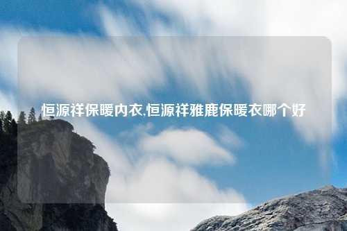 恒源祥保暖内衣,恒源祥雅鹿保暖衣哪个好