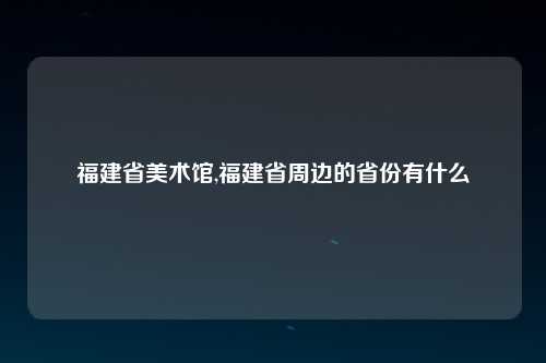 福建省美术馆,福建省周边的省份有什么