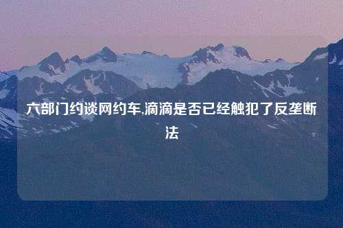 六部门约谈网约车,滴滴是否已经触犯了反垄断法