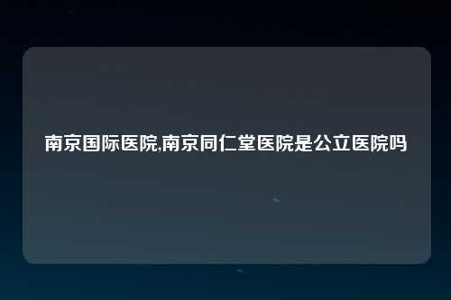 南京国际医院,南京同仁堂医院是公立医院吗