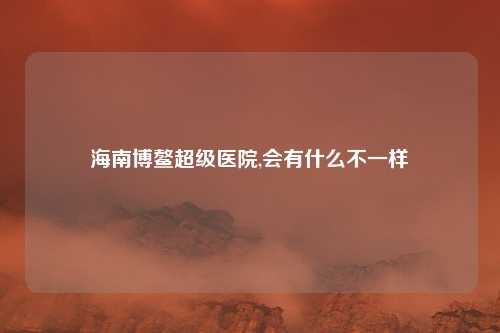 海南博鳌超级医院,会有什么不一样