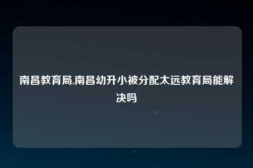 南昌教育局,南昌幼升小被分配太远教育局能解决吗