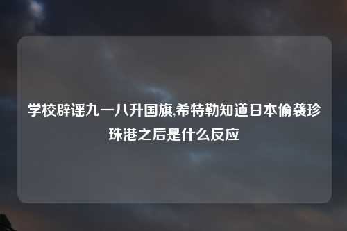 学校辟谣九一八升国旗,希特勒知道日本偷袭珍珠港之后是什么反应