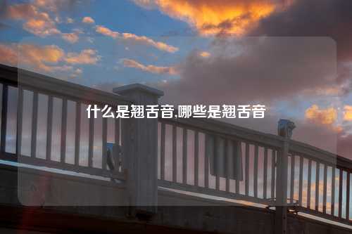 什么是翘舌音,哪些是翘舌音