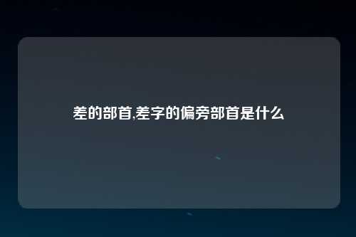 差的部首,差字的偏旁部首是什么