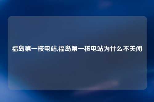 福岛第一核电站,福岛第一核电站为什么不关闭