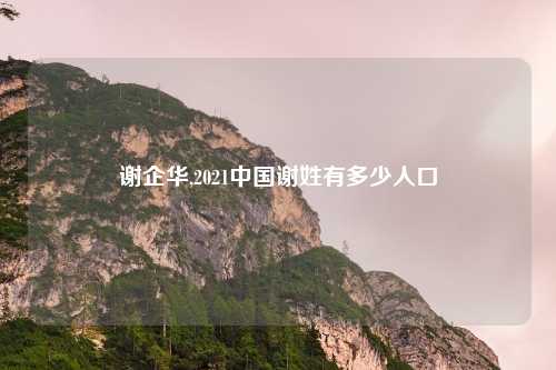 谢企华,2021中国谢姓有多少人口