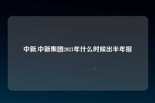 中新,中新集团2021年什么时候出半年报