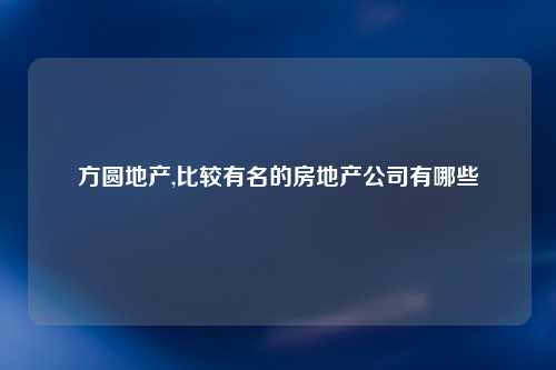 方圆地产,比较有名的房地产公司有哪些