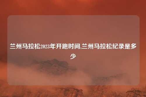 兰州马拉松2023年开跑时间,兰州马拉松纪录是多少