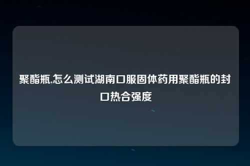 聚酯瓶,怎么测试湖南口服固体药用聚酯瓶的封口热合强度