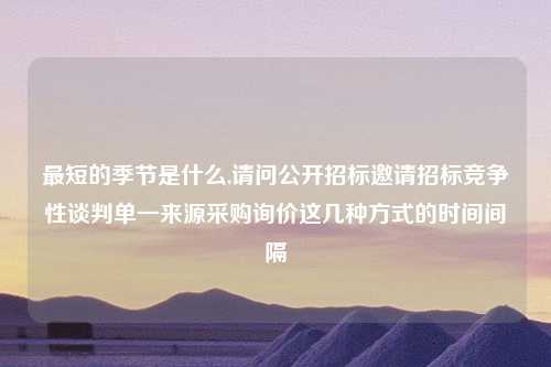 最短的季节是什么,请问公开招标邀请招标竞争性谈判单一来源采购询价这几种方式的时间间隔