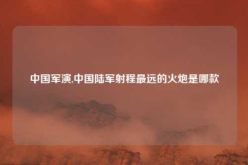 中国军演,中国陆军射程最远的火炮是哪款