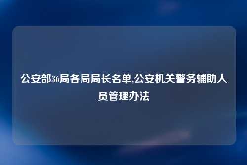 公安部36局各局局长名单,公安机关警务辅助人员管理办法