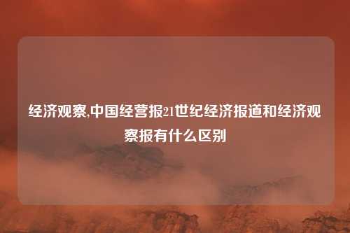 经济观察,中国经营报21世纪经济报道和经济观察报有什么区别